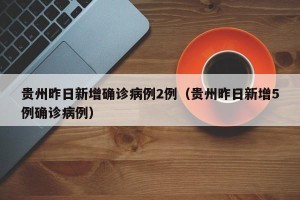 贵州昨日新增确诊病例2例（贵州昨日新增5例确诊病例）