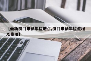 【最新厦门车辆年检地点,厦门车辆年检流程及费用】