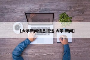 【大学新闻信息报送,大学 新闻】