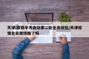 天津:放假半天启动第二轮全员核检/天津疫情全员做核酸了吗
