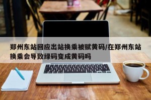 郑州东站回应出站换乘被赋黄码/在郑州东站换乘会导致绿码变成黄码吗