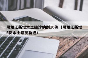 黑龙江新增本土确诊病例10例（黑龙江新增5例本土病例轨迹）
