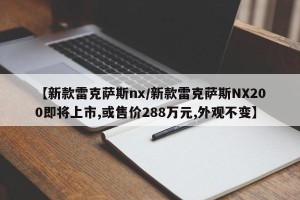 【新款雷克萨斯nx/新款雷克萨斯NX200即将上市,或售价288万元,外观不变】