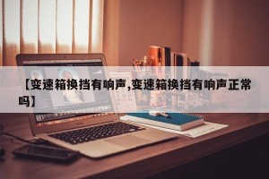 【变速箱换挡有响声,变速箱换挡有响声正常吗】