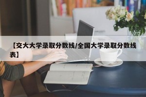【交大大学录取分数线/全国大学录取分数线表】