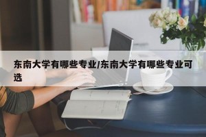 东南大学有哪些专业/东南大学有哪些专业可选