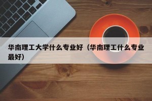 华南理工大学什么专业好（华南理工什么专业最好）