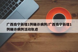 广西南宁新增1例确诊病例/广西南宁新增1例确诊病例活动轨迹