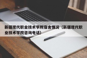 新疆现代职业技术学院宿舍情况（新疆现代职业技术学院咨询电话）