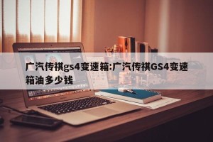 广汽传祺gs4变速箱:广汽传祺GS4变速箱油多少钱