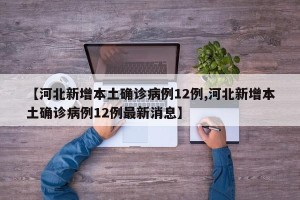 【河北新增本土确诊病例12例,河北新增本土确诊病例12例最新消息】