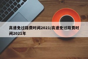 高速免过路费时间2021/高速免过路费时间2021年