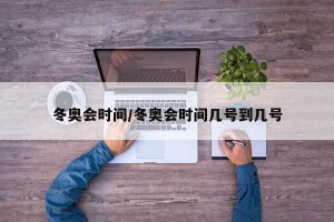 冬奥会时间/冬奥会时间几号到几号