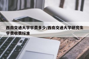 西南交通大学学费多少/西南交通大学研究生学费收费标准