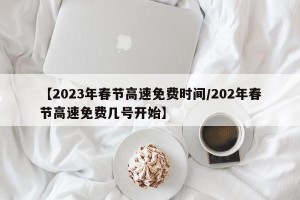 【2023年春节高速免费时间/202年春节高速免费几号开始】