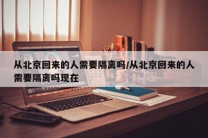从北京回来的人需要隔离吗/从北京回来的人需要隔离吗现在