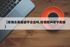 【疫情去英国留学合适吗,疫情期间留学英国】