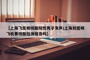 【上海飞昆明核酸阳性男子发声/上海到昆明飞机要核酸检测报告吗】