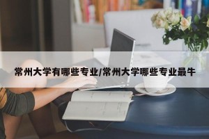 常州大学有哪些专业/常州大学哪些专业最牛