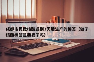 成都市民做核酸遇到3天后生产的棉签（做了核酸棉签是要丢了吗）
