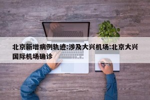 北京新增病例轨迹:涉及大兴机场:北京大兴国际机场确诊