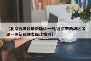 【北京西城区最新确诊一例/北京市西城区出现一例新冠肺炎确诊病例】