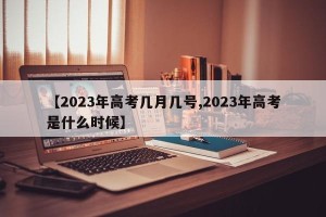 【2023年高考几月几号,2023年高考是什么时候】