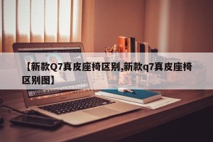 【新款Q7真皮座椅区别,新款q7真皮座椅区别图】