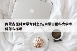 内蒙古医科大学专科怎么/内蒙古医科大学专科怎么样啊