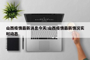 山西疫情最新消息今天:山西疫情最新情况实时动态