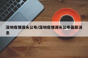 深圳疫情源头公布/深圳疫情源头公布最新消息