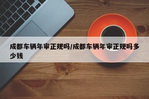 成都车辆年审正规吗/成都车辆年审正规吗多少钱