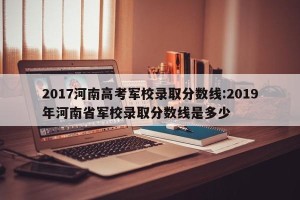 2017河南高考军校录取分数线:2019年河南省军校录取分数线是多少
