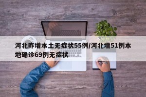 河北昨增本土无症状55例/河北增51例本地确诊69例无症状
