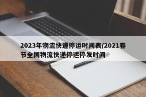 2023年物流快递停运时间表/2021春节全国物流快递停运停发时间