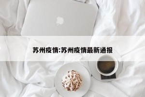 苏州疫情:苏州疫情最新通报