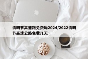 清明节高速路免费吗2024/2022清明节高速公路免费几天