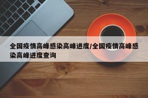 全国疫情高峰感染高峰进度/全国疫情高峰感染高峰进度查询