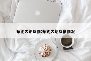 东莞大朗疫情:东莞大朗疫情情况