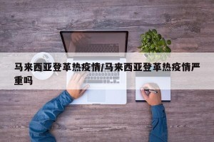 马来西亚登革热疫情/马来西亚登革热疫情严重吗