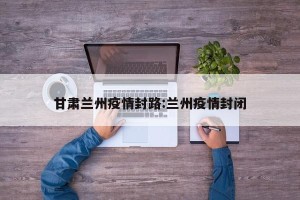 甘肃兰州疫情封路:兰州疫情封闭