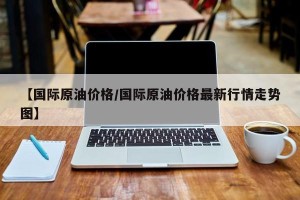 【国际原油价格/国际原油价格最新行情走势图】