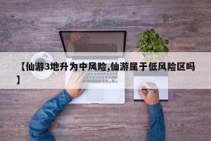 【仙游3地升为中风险,仙游属于低风险区吗】