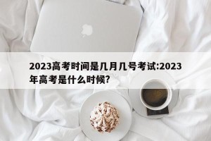 2023高考时间是几月几号考试:2023年高考是什么时候?