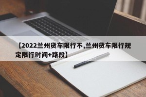 【2022兰州货车限行不,兰州货车限行规定限行时间+路段】