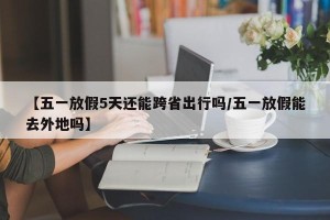 【五一放假5天还能跨省出行吗/五一放假能去外地吗】