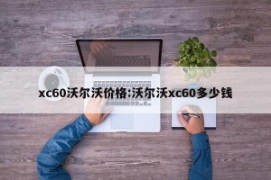 xc60沃尔沃价格:沃尔沃xc60多少钱