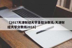 【2017天津财经大学录取分数线/天津财经大学分数线2018】