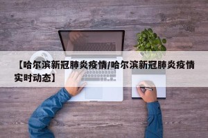 【哈尔滨新冠肺炎疫情/哈尔滨新冠肺炎疫情实时动态】