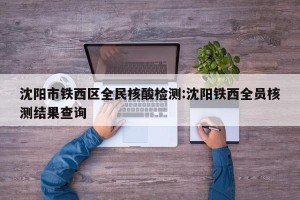沈阳市铁西区全民核酸检测:沈阳铁西全员核测结果查询